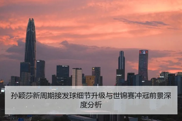 孙颖莎新周期接发球细节升级与世锦赛冲冠前景深度分析